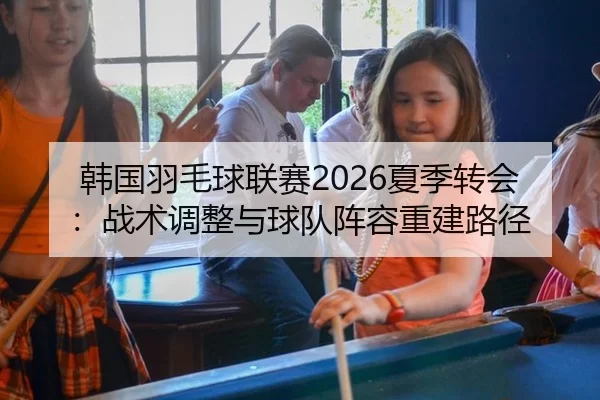 韩国羽毛球联赛2026夏季转会：战术调整与球队阵容重建路径