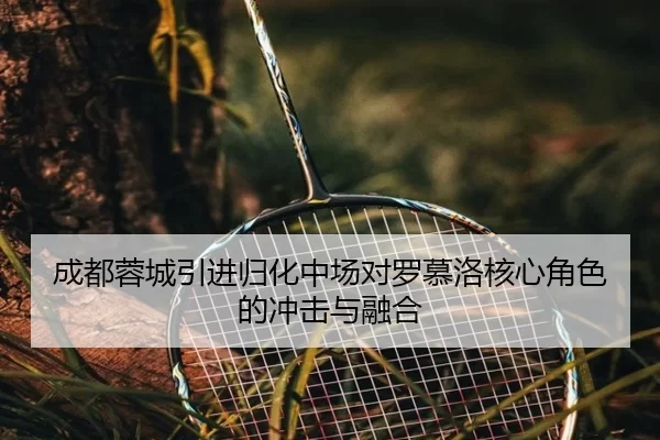 成都蓉城引进归化中场对罗慕洛核心角色的冲击与融合